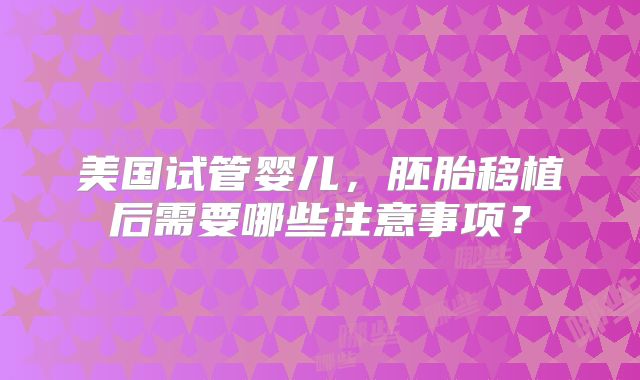 美国试管婴儿,胚胎移植后需要哪些注意事项?