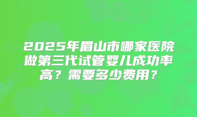 2025年眉山市哪家医院做第三代试管婴儿成功率高?需要多少费用?