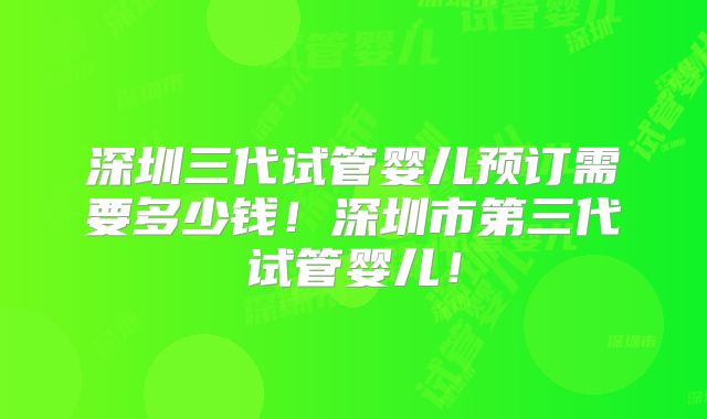 深圳三代试管婴儿预订需要多少钱！深圳市第三代试管婴儿！