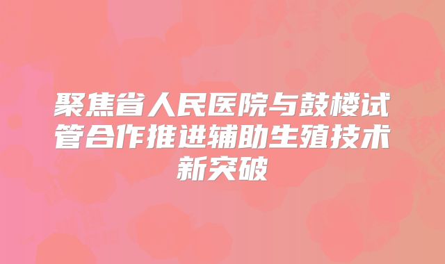 聚焦省人民医院与鼓楼试管合作推进辅助生殖技术新突破