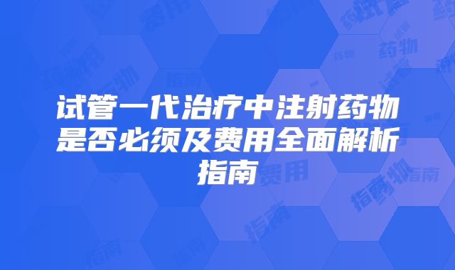 试管一代治疗中注射药物是否必须及费用全面解析指南