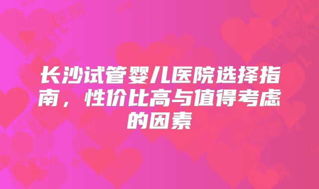 长沙试管婴儿医院选择指南,性价比高与值得考虑的因素