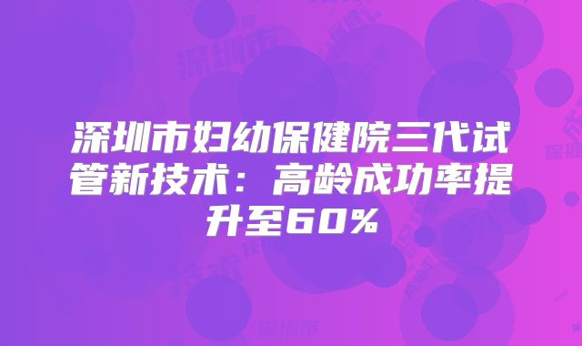 深圳市妇幼保健院三代试管新技术:高龄成功率提升至60%