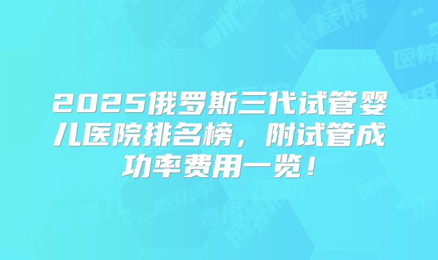 2025俄罗斯三代试管婴儿医院排名榜,附试管成功率费用一览!