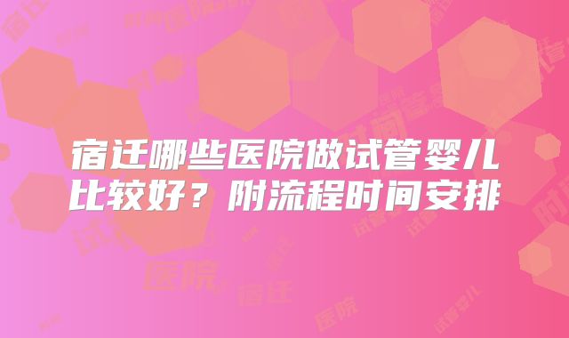 宿迁哪些医院做试管婴儿比较好?附流程时间安排