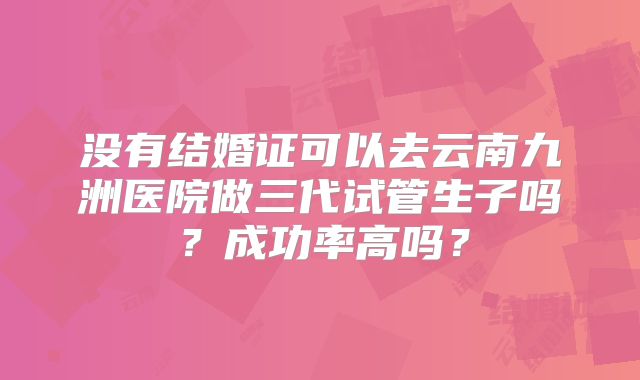 没有结婚证可以去云南九洲医院做三代试管生子吗?成功率高吗?