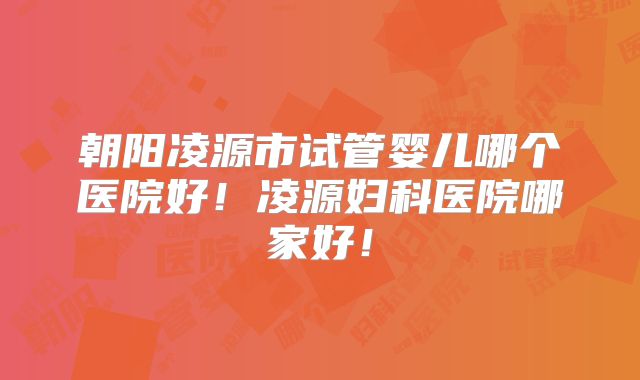 朝阳凌源市试管婴儿哪个医院好!凌源妇科医院哪家好!