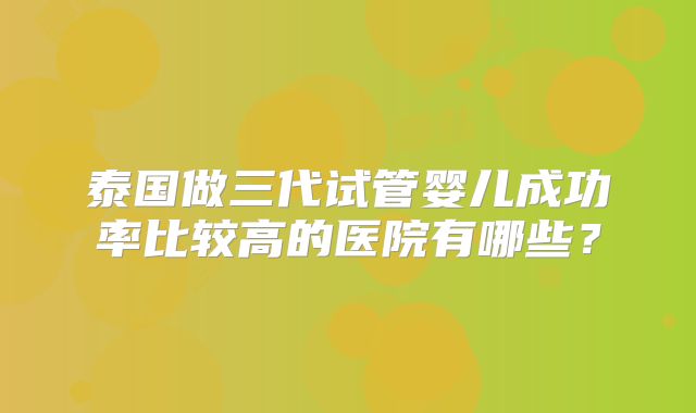泰国做三代试管婴儿成功率比较高的医院有哪些？