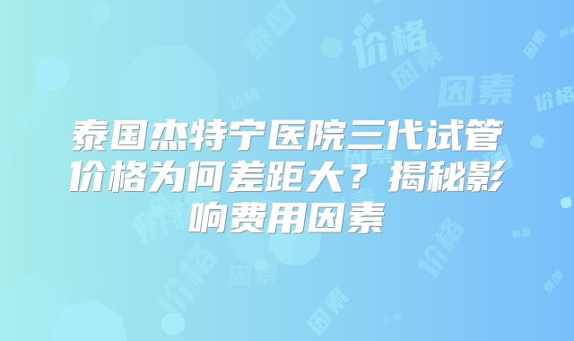 泰国杰特宁医院三代试管价格为何差距大？揭秘影响费用因素