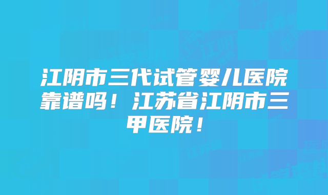 江阴市三代试管婴儿医院靠谱吗！江苏省江阴市三甲医院！
