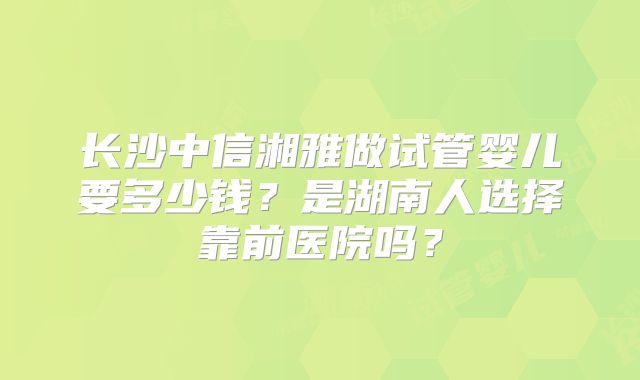 长沙中信湘雅做试管婴儿要多少钱？是湖南人选择靠前医院吗？