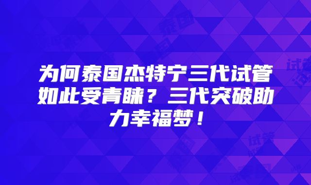 为何泰国杰特宁三代试管如此受青睐?三代突破助力幸福梦!