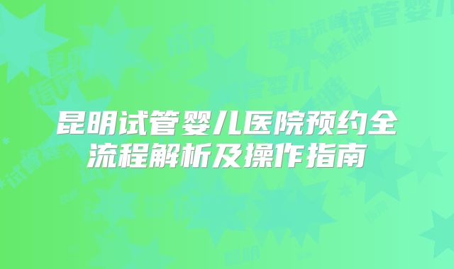 昆明试管婴儿医院预约全流程解析及操作指南