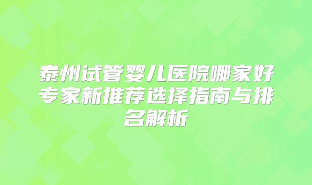 泰州试管婴儿医院哪家好专家新推荐选择指南与排名解析