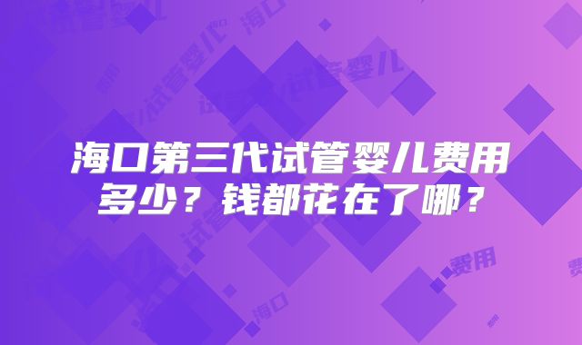 海口第三代试管婴儿费用多少?钱都花在了哪?
