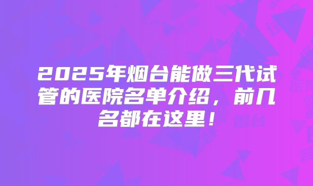 2025年烟台能做三代试管的医院名单介绍,前几名都在这里!