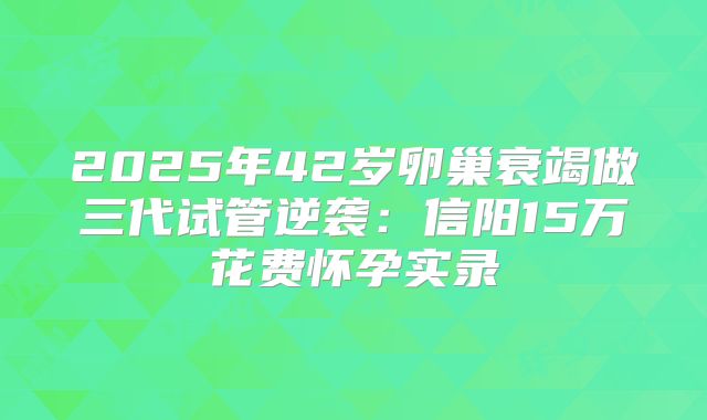 2025年42岁卵巢衰竭做三代试管逆袭：信阳15万花费怀孕实录