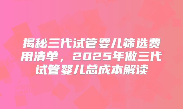 揭秘三代试管婴儿筛选费用清单,2025年做三代试管婴儿总成本解读