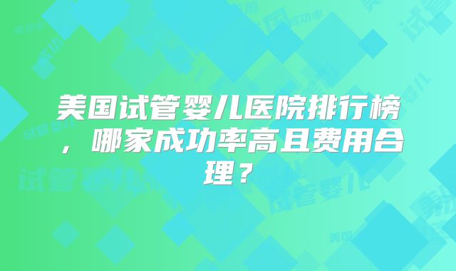 美国试管婴儿医院排行榜，哪家成功率高且费用合理？