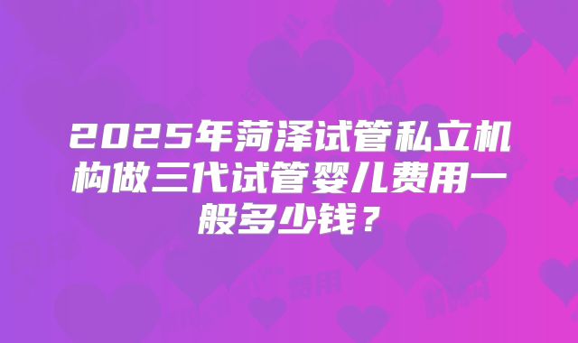 2025年菏泽试管私立机构做三代试管婴儿费用一般多少钱?
