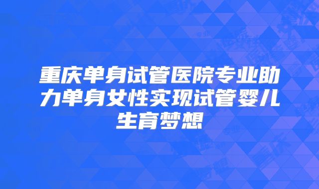 重庆单身试管医院专业助力单身女性实现试管婴儿生育梦想