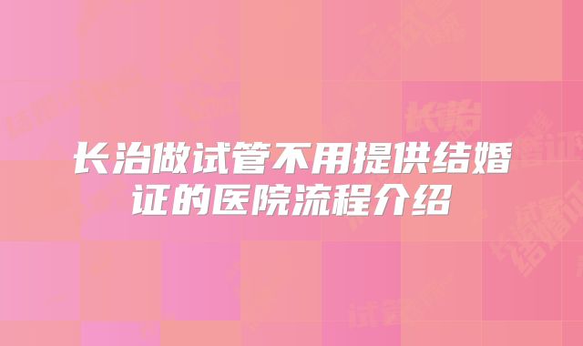 长治做试管不用提供结婚证的医院流程介绍