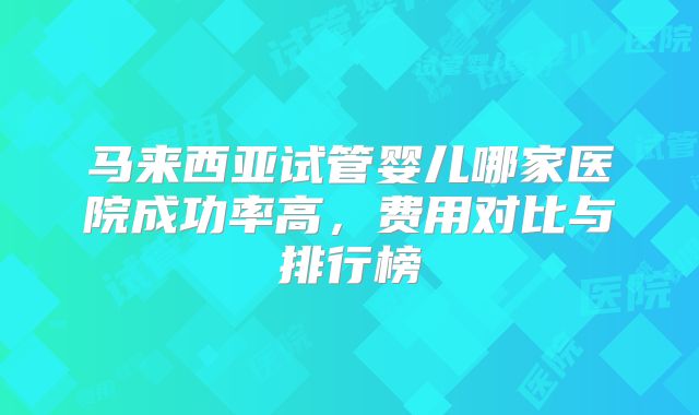 马来西亚试管婴儿哪家医院成功率高,费用对比与排行榜