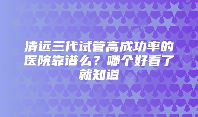 清远三代试管高成功率的医院靠谱么？哪个好看了就知道