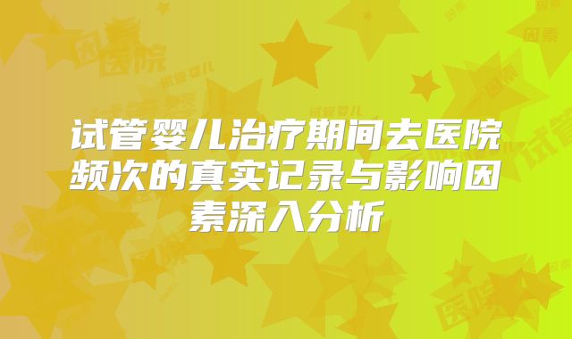 试管婴儿治疗期间去医院频次的真实记录与影响因素深入分析