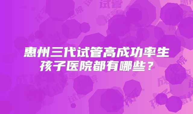 惠州三代试管高成功率生孩子医院都有哪些？
