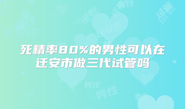 死精率80%的男性可以在迁安市做三代试管吗