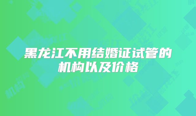 黑龙江不用结婚证试管的机构以及价格