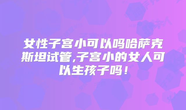 女性子宫小可以吗哈萨克斯坦试管,子宫小的女人可以生孩子吗！