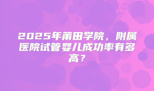 2025年莆田学院,附属医院试管婴儿成功率有多高?
