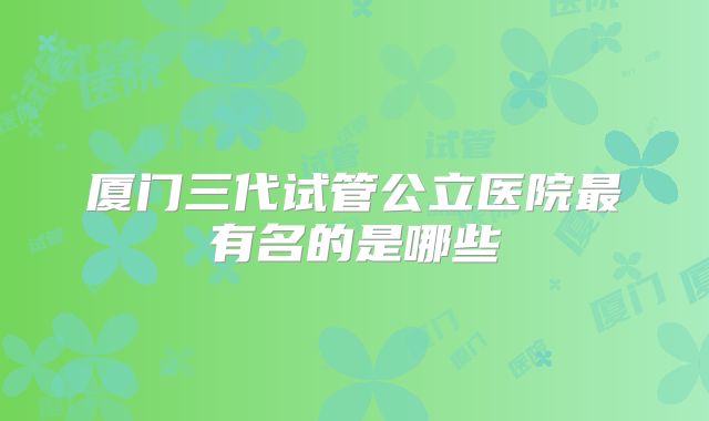 厦门三代试管公立医院最有名的是哪些