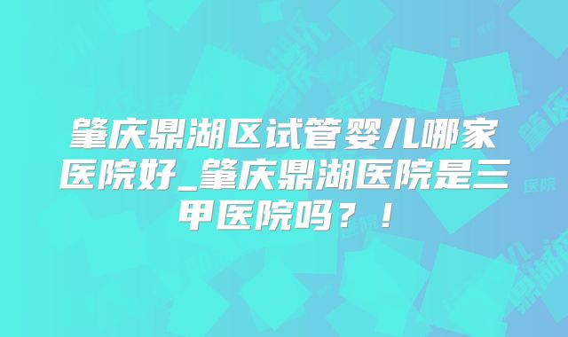 肇庆鼎湖区试管婴儿哪家医院好_肇庆鼎湖医院是三甲医院吗？！