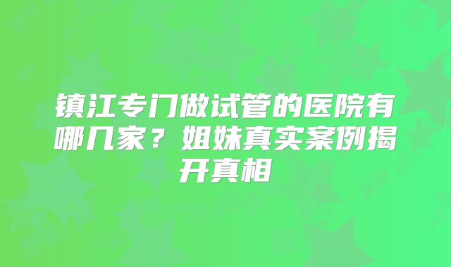 镇江专门做试管的医院有哪几家?姐妹真实案例揭开真相