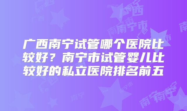 广西南宁试管哪个医院比较好?南宁市试管婴儿比较好的私立医院排名前五