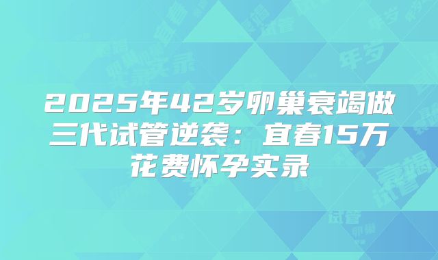 2025年42岁卵巢衰竭做三代试管逆袭:宜春15万花费怀孕实录