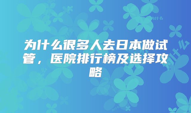 为什么很多人去日本做试管,医院排行榜及选择攻略