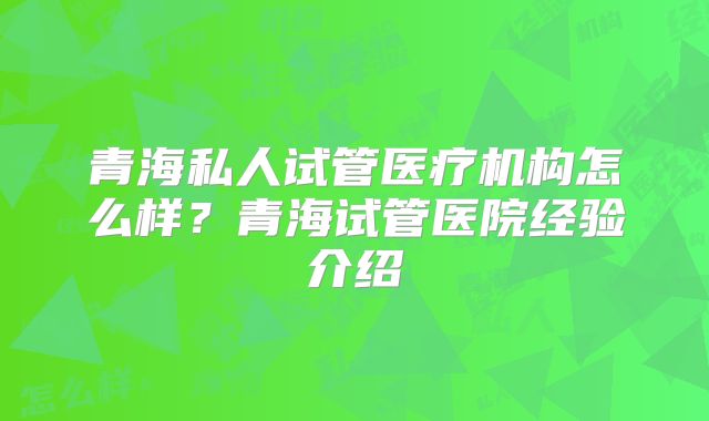 青海私人试管医疗机构怎么样？青海试管医院经验介绍