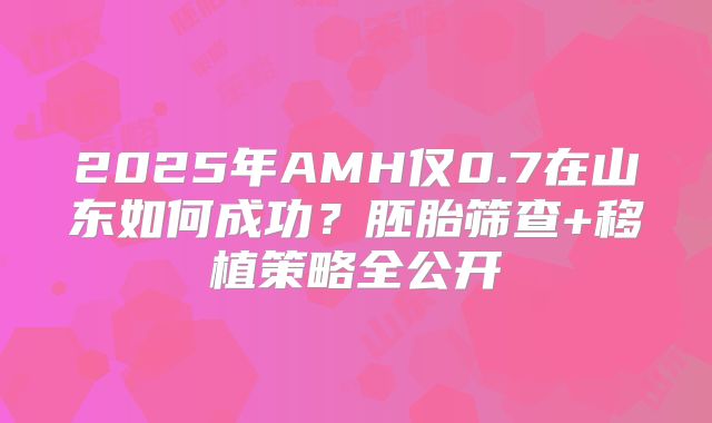 2025年AMH仅0.7在山东如何成功？胚胎筛查+移植策略全公开