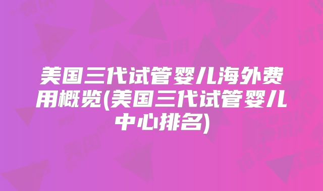 美国三代试管婴儿海外费用概览(美国三代试管婴儿中心排名)