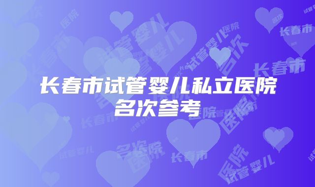 长春市试管婴儿私立医院名次参考