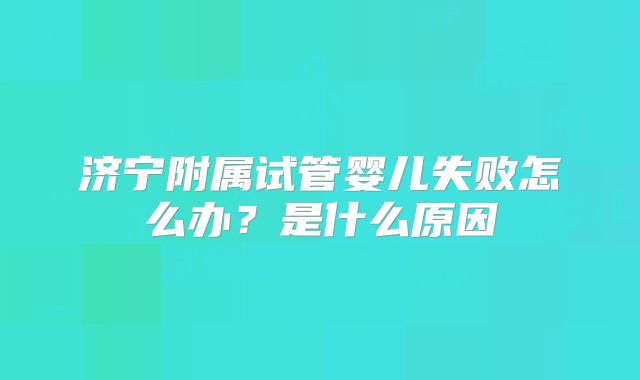 济宁附属试管婴儿失败怎么办？是什么原因