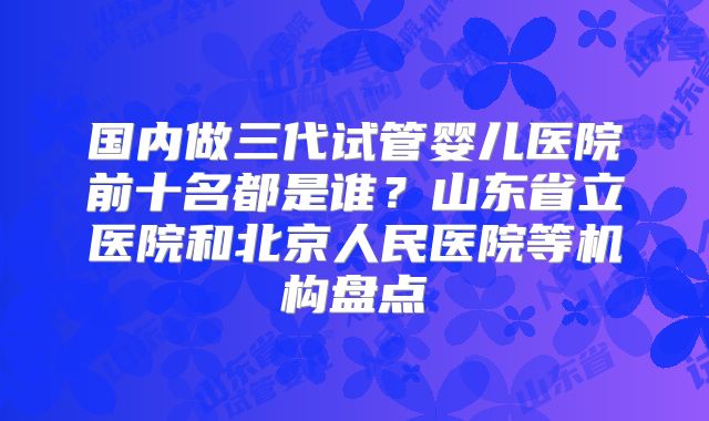 国内做三代试管婴儿医院前十名都是谁?山东省立医院和北京人民医院等机构盘点