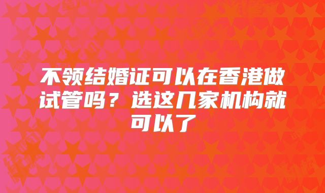 不领结婚证可以在香港做试管吗?选这几家机构就可以了