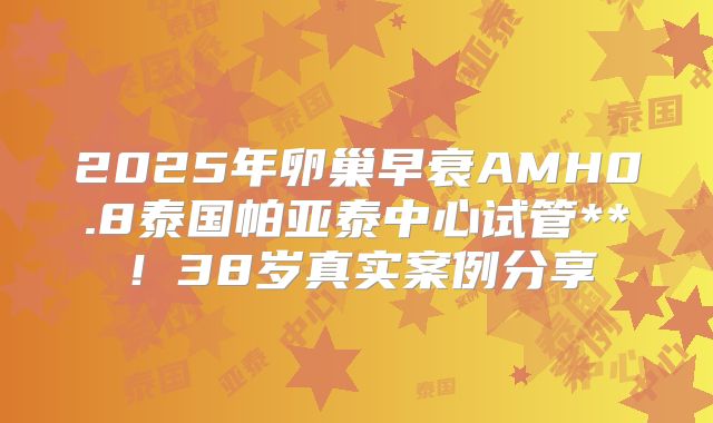 2025年卵巢早衰AMH0.8泰国帕亚泰中心试管**!38岁真实案例分享
