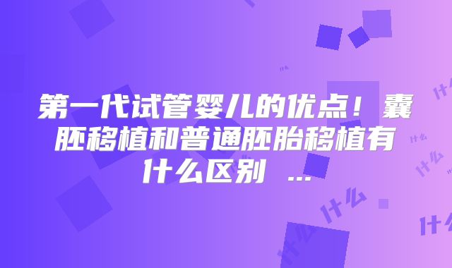 第一代试管婴儿的优点!囊胚移植和普通胚胎移植有什么区别 ...