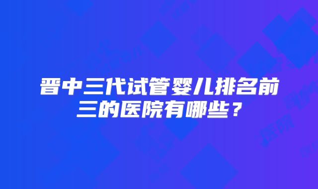 晋中三代试管婴儿排名前三的医院有哪些?